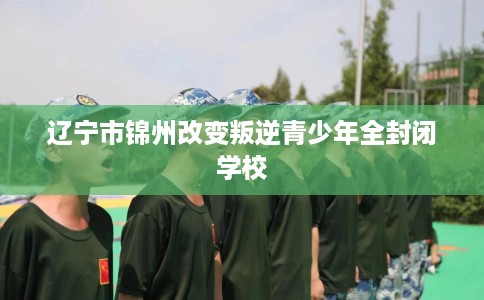辽宁市锦州改变叛逆青少年全封闭学校 辽宁市锦州改变叛逆青少年全封闭学校
