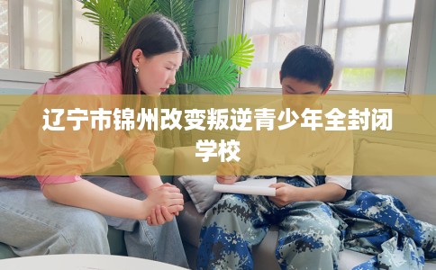 辽宁市锦州改变叛逆青少年全封闭学校 辽宁市锦州改变叛逆青少年全封闭学校