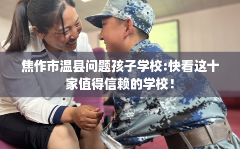 焦作市温县问题孩子学校:快看这十家值得信赖的学校！