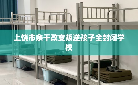 上饶市余干改变叛逆孩子全封闭学校