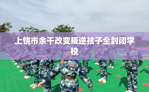 上饶市余干改变叛逆孩子全封闭学校