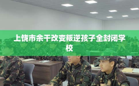 上饶市余干改变叛逆孩子全封闭学校