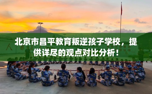 北京市昌平教育叛逆孩子学校，提供详尽的观点对比分析！