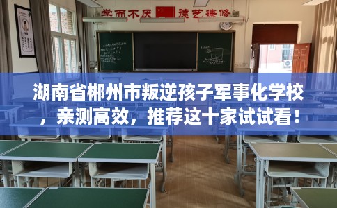 湖南省郴州市叛逆孩子军事化学校，亲测高效，推荐这十家试试看！