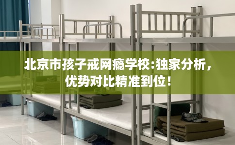 北京市孩子戒网瘾学校:独家分析，优势对比精准到位！