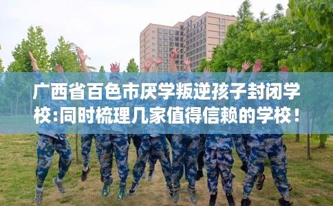 广西省百色市厌学叛逆孩子封闭学校:同时梳理几家值得信赖的学校! 广西省百色市厌学叛逆孩子封闭学校:同时梳理几家值得信赖的学校!