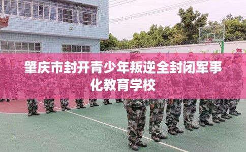 肇庆市封开青少年叛逆全封闭军事化教育学校