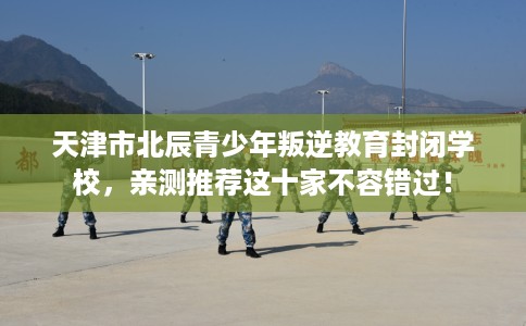 天津市北辰青少年叛逆教育封闭学校，亲测推荐这十家不容错过！