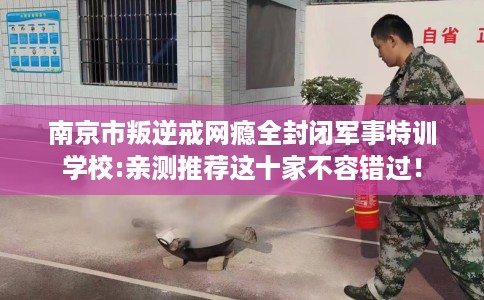 南京市叛逆戒网瘾全封闭军事特训学校:亲测推荐这十家不容错过! 南京市叛逆戒网瘾全封闭军事特训学校:亲测推荐这十家不容错过!
