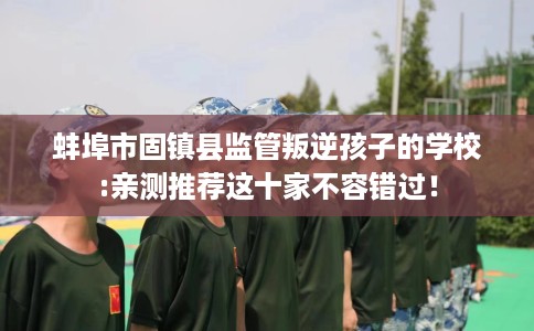 蚌埠市固镇县监管叛逆孩子的学校:亲测推荐这十家不容错过！