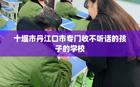 十堰市丹江口市专门收不听话的孩子的学校