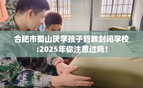 合肥市蜀山厌学孩子管教封闭学校:2025年你注意过吗！