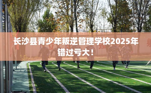 长沙县青少年叛逆管理学校2025年错过亏大! 长沙县青少年叛逆管理学校2025年错过亏大!