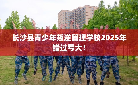 长沙县青少年叛逆管理学校2025年错过亏大! 长沙县青少年叛逆管理学校2025年错过亏大!