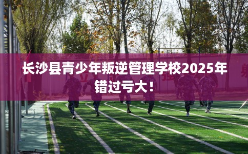 长沙县青少年叛逆管理学校2025年错过亏大！