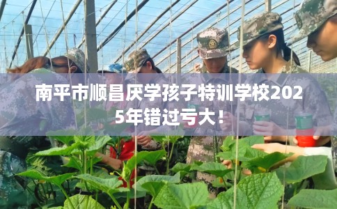 南平市顺昌厌学孩子特训学校2025年错过亏大！