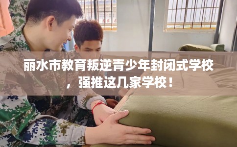 丽水市教育叛逆青少年封闭式学校，强推这几家学校！