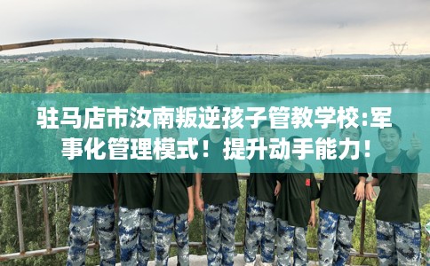 驻马店市汝南叛逆孩子管教学校:军事化管理模式!提升动手能力! 驻马店市汝南叛逆孩子管教学校:军事化管理模式!提升动手能力!