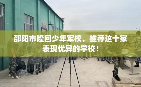 邵阳市隆回少年军校，推荐这十家表现优异的学校！