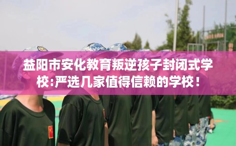 益阳市安化教育叛逆孩子封闭式学校:严选几家值得信赖的学校！