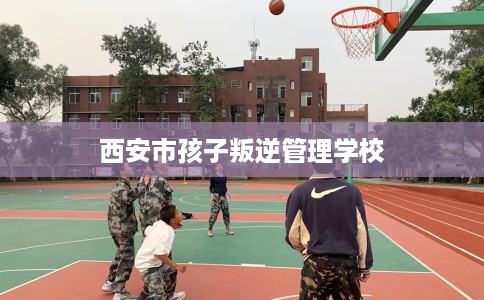 西安市孩子叛逆管理学校