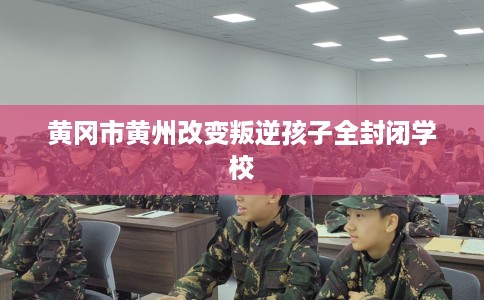 黄冈市黄州改变叛逆孩子全封闭学校 黄冈市黄州改变叛逆孩子全封闭学校