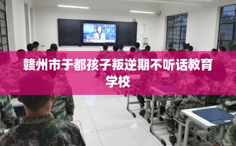赣州市于都孩子叛逆期不听话教育学校 赣州市于都孩子叛逆期不听话教育学校