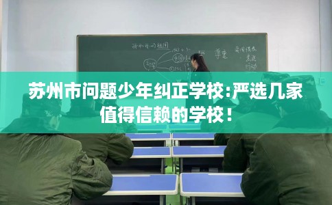 苏州市问题少年纠正学校:严选几家值得信赖的学校！