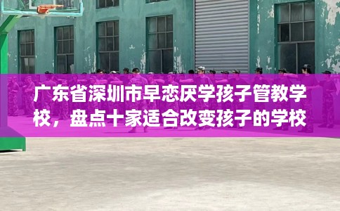 广东省深圳市早恋厌学孩子管教学校,盘点十家适合改变孩子的学校! 广东省深圳市早恋厌学孩子管教学校,盘点十家适合改变孩子的学校!