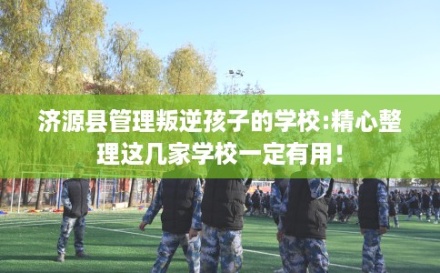 济源县管理叛逆孩子的学校:精心整理这几家学校一定有用！
