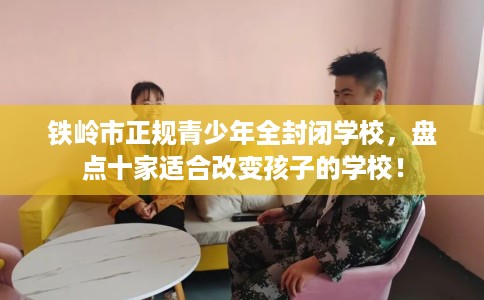 铁岭市正规青少年全封闭学校,盘点十家适合改变孩子的学校! 铁岭市正规青少年全封闭学校,盘点十家适合改变孩子的学校!