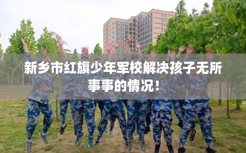 新乡市红旗少年军校解决孩子无所事事的情况！