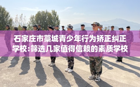 石家庄市藁城青少年行为矫正纠正学校:筛选几家值得信赖的素质学校！