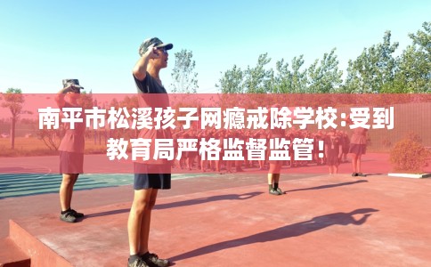 南平市松溪孩子网瘾戒除学校:受到教育局严格监督监管！