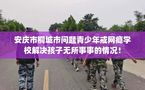 安庆市桐城市问题青少年戒网瘾学校解决孩子无所事事的情况！