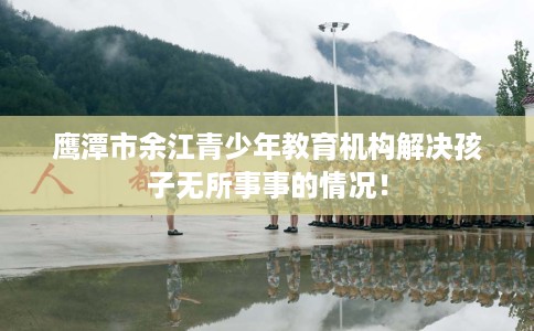 鹰潭市余江青少年教育机构解决孩子无所事事的情况！