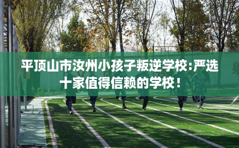 平顶山市汝州小孩子叛逆学校:严选十家值得信赖的学校! 平顶山市汝州小孩子叛逆学校:严选十家值得信赖的学校!