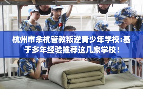 杭州市余杭管教叛逆青少年学校:基于多年经验推荐这几家学校！