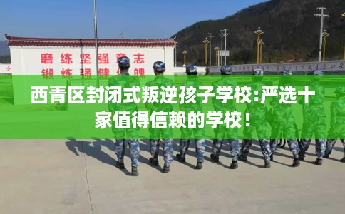 西青区封闭式叛逆孩子学校:严选十家值得信赖的学校! 西青区封闭式叛逆孩子学校:严选十家值得信赖的学校!