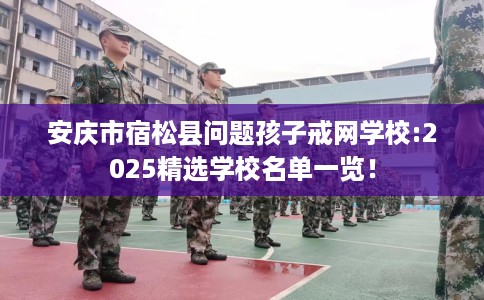 安庆市宿松县问题孩子戒网学校:2025精选学校名单一览！