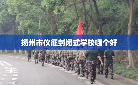 扬州市仪征封闭式学校哪个好 扬州市仪征封闭式学校哪个好