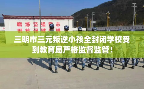 三明市三元叛逆小孩全封闭学校受到教育局严格监督监管！
