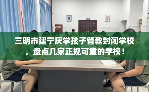 三明市建宁厌学孩子管教封闭学校，盘点几家正规可靠的学校！