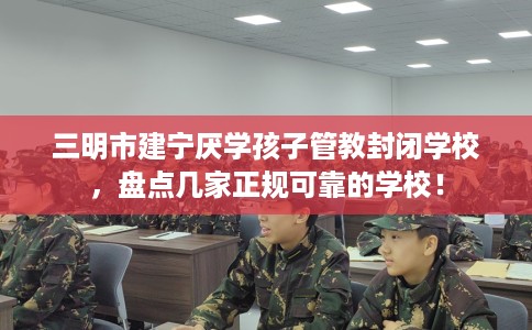 三明市建宁厌学孩子管教封闭学校，盘点几家正规可靠的学校！
