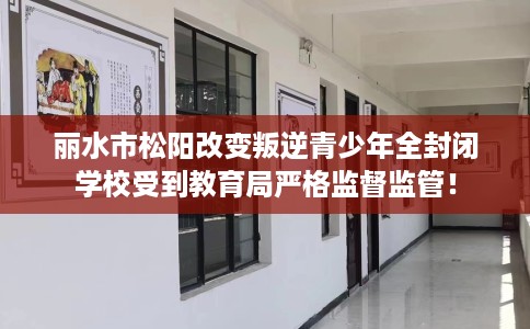丽水市松阳改变叛逆青少年全封闭学校受到教育局严格监督监管！