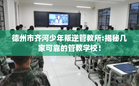 德州市齐河少年叛逆管教所:揭秘几家可靠的管教学校！