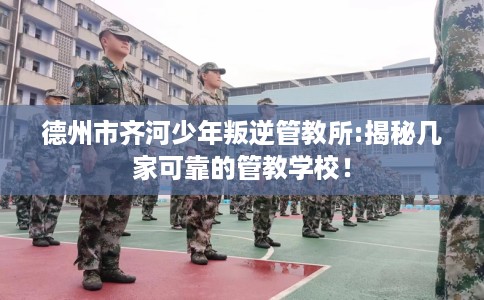 德州市齐河少年叛逆管教所:揭秘几家可靠的管教学校！