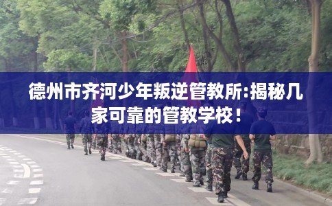 德州市齐河少年叛逆管教所:揭秘几家可靠的管教学校！