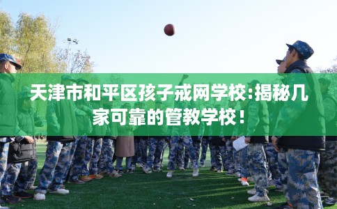 天津市和平区孩子戒网学校:揭秘几家可靠的管教学校! 天津市和平区孩子戒网学校:揭秘几家可靠的管教学校!