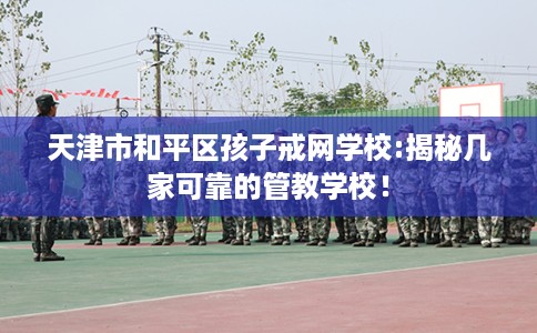 天津市和平区孩子戒网学校:揭秘几家可靠的管教学校！